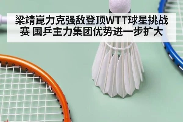 梁靖崑力克强敌登顶WTT球星挑战赛 国乒主力集团优势进一步扩大