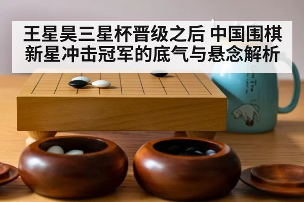 王星昊三星杯晋级之后 中国围棋新星冲击冠军的底气与悬念解析